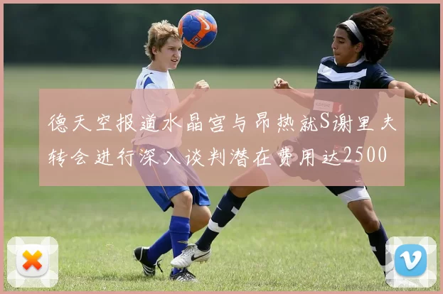 德天空报道水晶宫与昂热就S谢里夫转会进行深入谈判潜在费用达2500万欧元