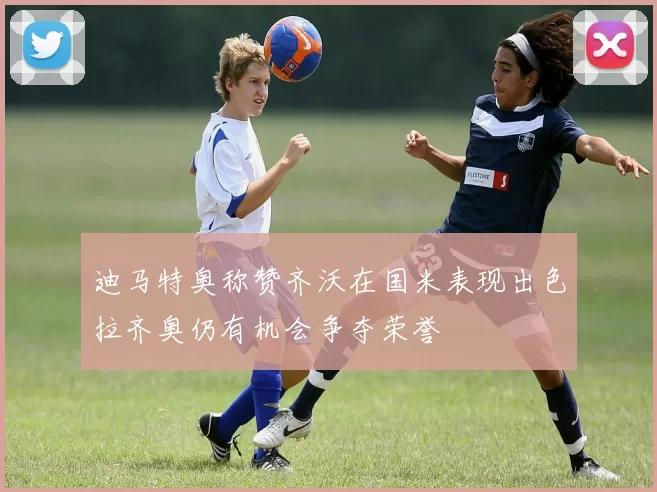 迪马特奥称赞齐沃在国米表现出色拉齐奥仍有机会争夺荣誉