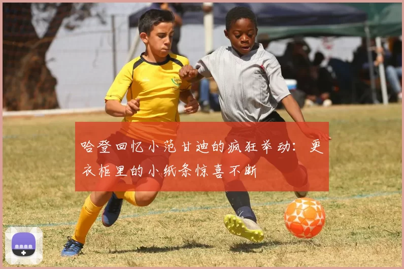 哈登回忆小范甘迪的疯狂举动：更衣柜里的小纸条惊喜不断